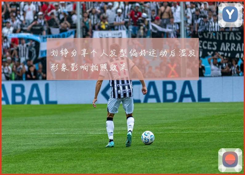 刘铮分享个人发型偏好运动后湿发形象影响拍照效果