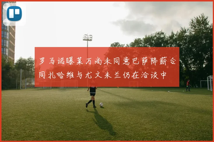 罗马诺曝莱万尚未同意巴萨降薪合同扎哈维与尤文米兰仍在洽谈中