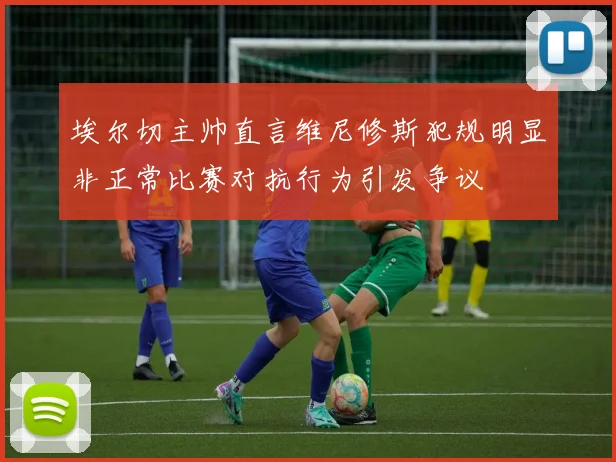埃尔切主帅直言维尼修斯犯规明显非正常比赛对抗行为引发争议