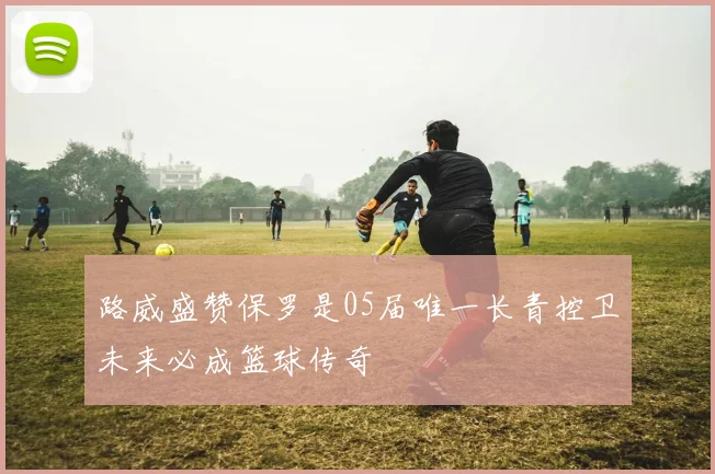 路威盛赞保罗是05届唯一长青控卫未来必成篮球传奇