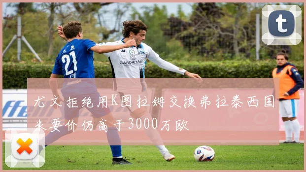 尤文拒绝用K图拉姆交换弗拉泰西国米要价仍高于3000万欧