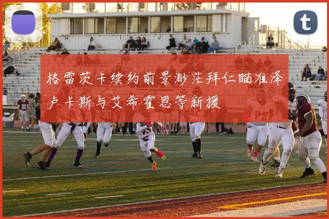 格雷茨卡续约前景渺茫拜仁瞄准泽卢卡斯与艾希霍恩等新援