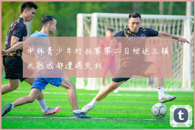中韩青少年对抗赛第二日综述三镇大胜成都遭遇失利