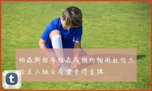 帕森斯称布伦森布朗约翰逊杜伦杰伦五人组合有望夺得金牌