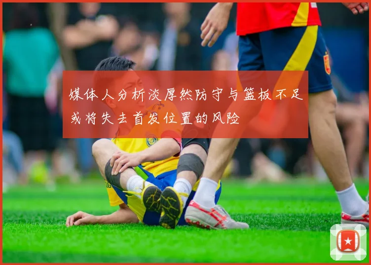 媒体人分析淡厚然防守与篮板不足或将失去首发位置的风险
