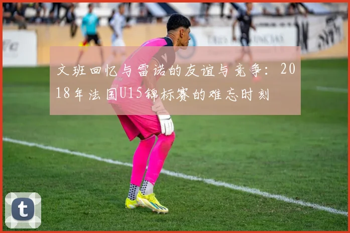 文班回忆与雷诺的友谊与竞争：2018年法国U15锦标赛的难忘时刻