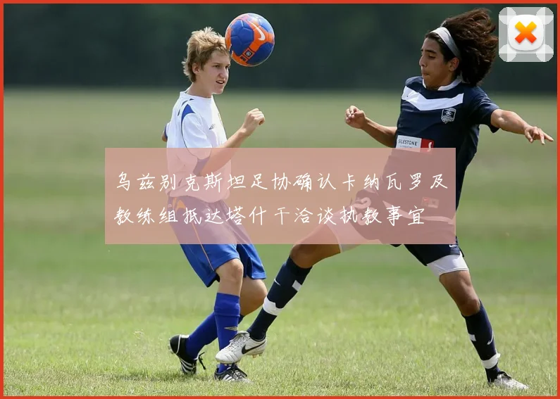 乌兹别克斯坦足协确认卡纳瓦罗及教练组抵达塔什干洽谈执教事宜
