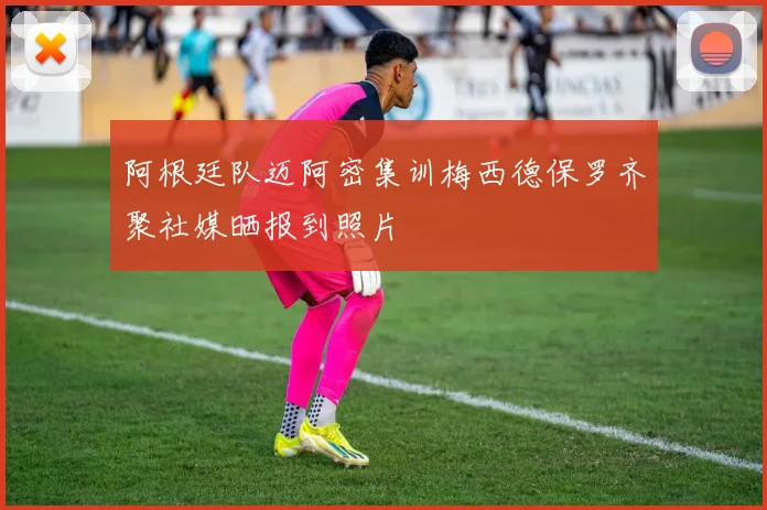 阿根廷队迈阿密集训梅西德保罗齐聚社媒晒报到照片