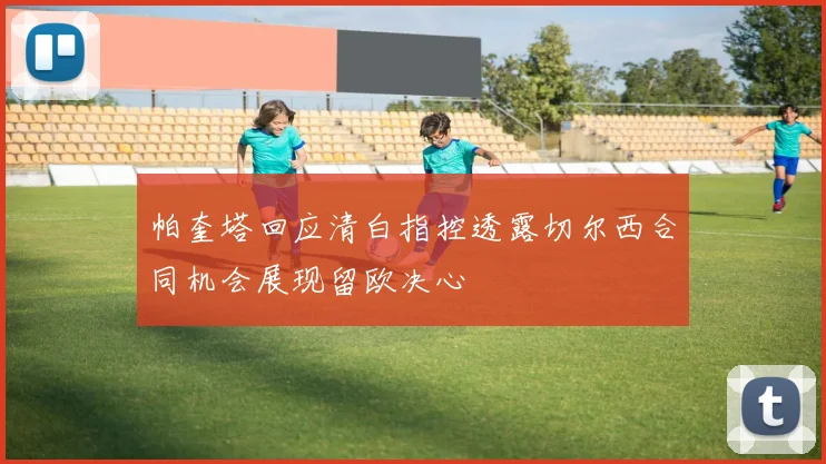 帕奎塔回应清白指控透露切尔西合同机会展现留欧决心