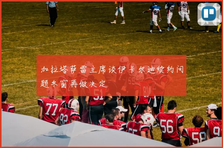 加拉塔萨雷主席谈伊卡尔迪续约问题冬窗再做决定
