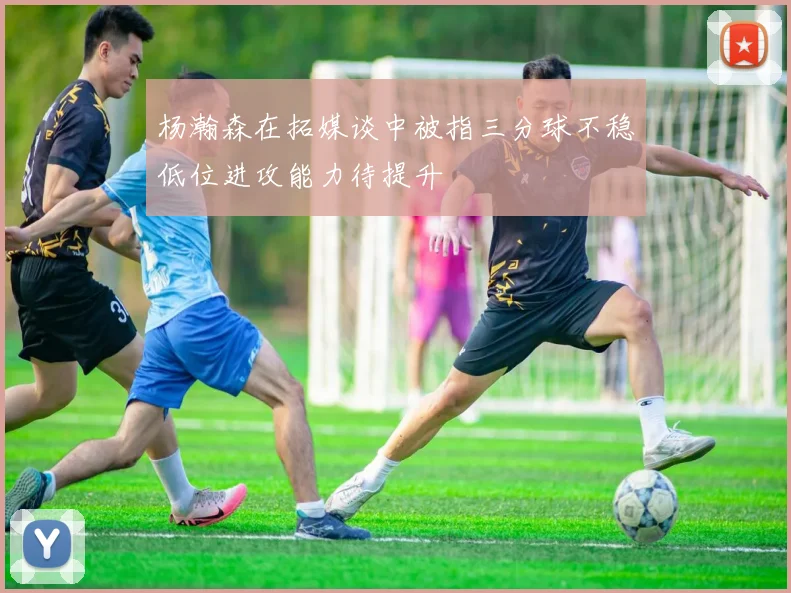杨瀚森在拓媒谈中被指三分球不稳低位进攻能力待提升