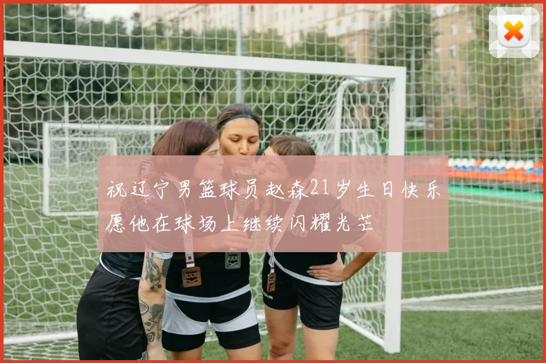 祝辽宁男篮球员赵森21岁生日快乐愿他在球场上继续闪耀光芒