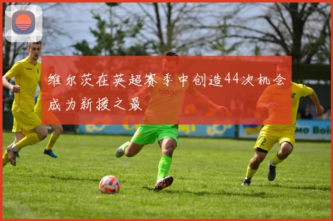 维尔茨在英超赛季中创造44次机会成为新援之最