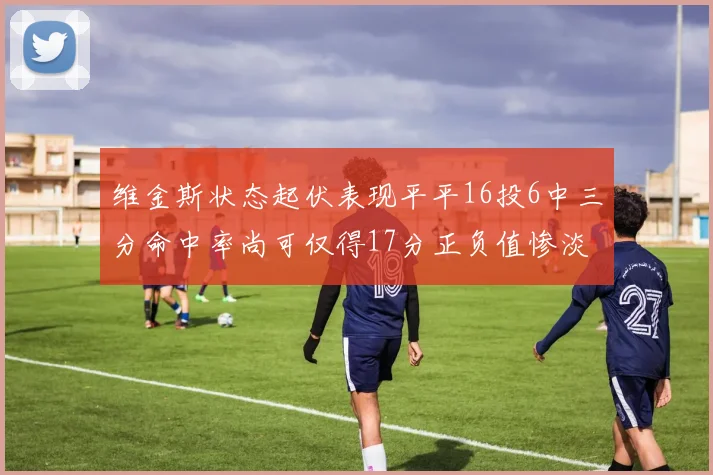 维金斯状态起伏表现平平16投6中三分命中率尚可仅得17分正负值惨淡12