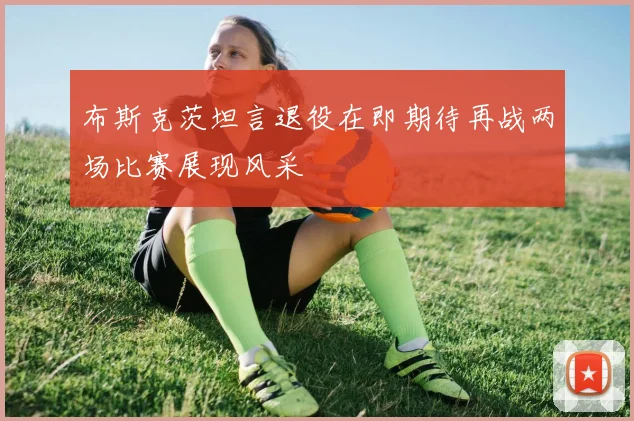 布斯克茨坦言退役在即期待再战两场比赛展现风采