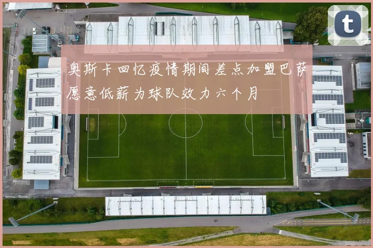 奥斯卡回忆疫情期间差点加盟巴萨愿意低薪为球队效力六个月