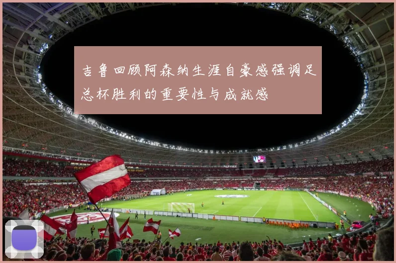 吉鲁回顾阿森纳生涯自豪感强调足总杯胜利的重要性与成就感