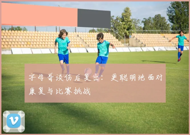 字母哥谈伤后复出：更聪明地面对康复与比赛挑战