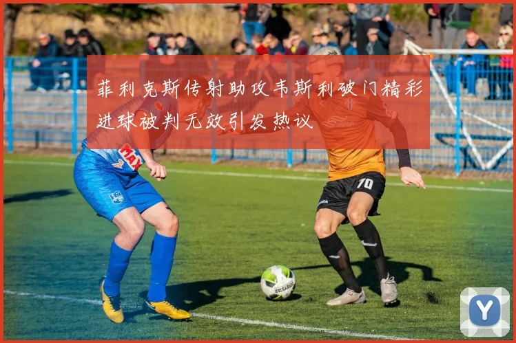 菲利克斯传射助攻韦斯利破门精彩进球被判无效引发热议