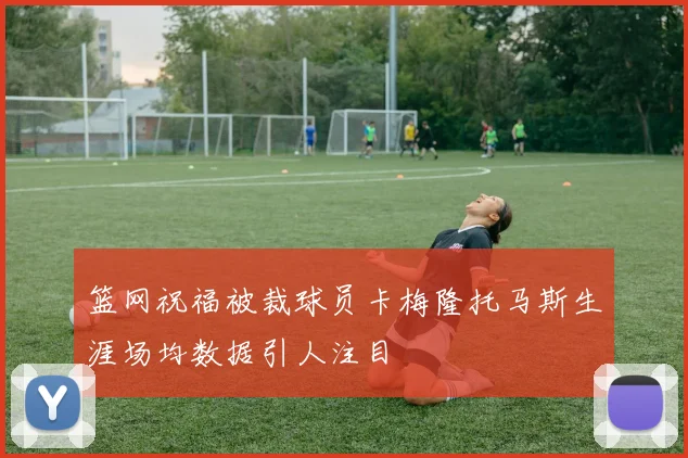 篮网祝福被裁球员卡梅隆托马斯生涯场均数据引人注目