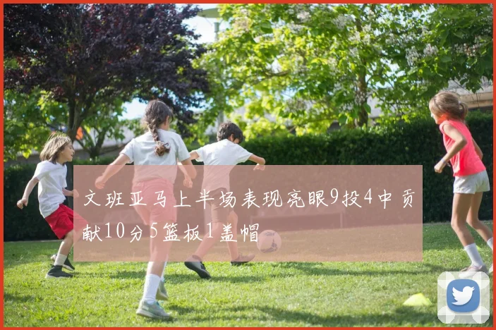文班亚马上半场表现亮眼9投4中贡献10分5篮板1盖帽