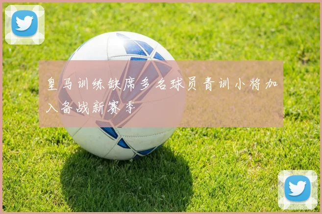 皇马训练缺席多名球员青训小将加入备战新赛季