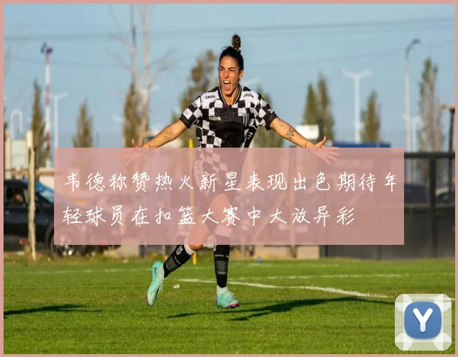 韦德称赞热火新星表现出色期待年轻球员在扣篮大赛中大放异彩