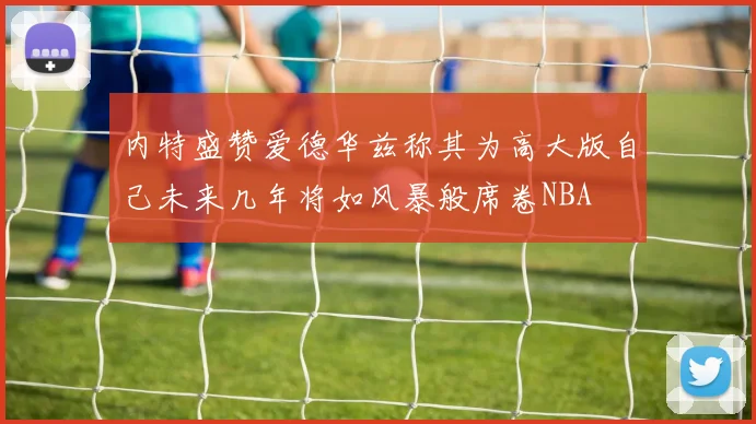 内特盛赞爱德华兹称其为高大版自己未来几年将如风暴般席卷NBA