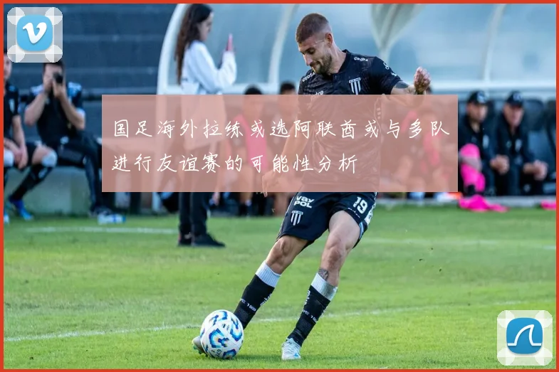 国足海外拉练或选阿联酋或与多队进行友谊赛的可能性分析
