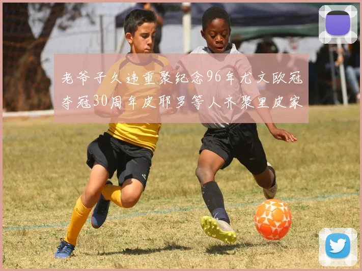 老爷子久违重聚纪念96年尤文欧冠夺冠30周年皮耶罗等人齐聚里皮家