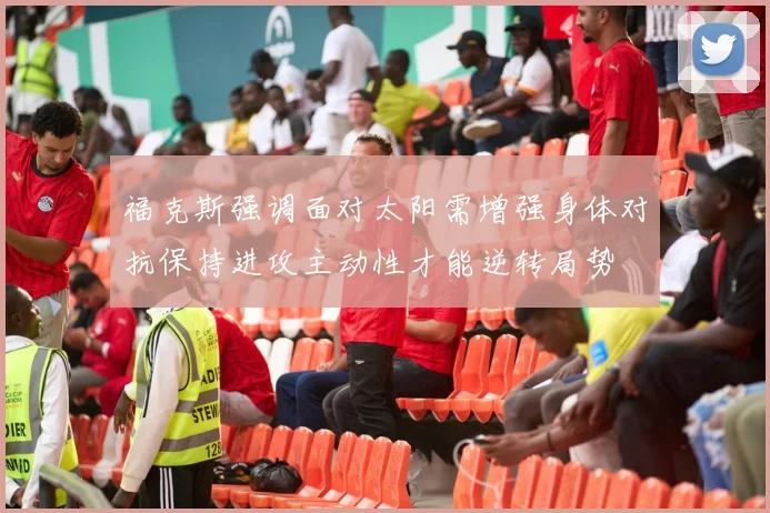 福克斯强调面对太阳需增强身体对抗保持进攻主动性才能逆转局势